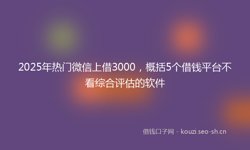 2025年热门微信上借3000，概括5个借钱平台不看综合评估的软件