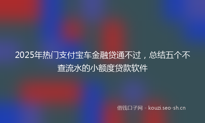 2025年热门支付宝车金融贷通不过，总结五个不查流水的小额度贷款软件