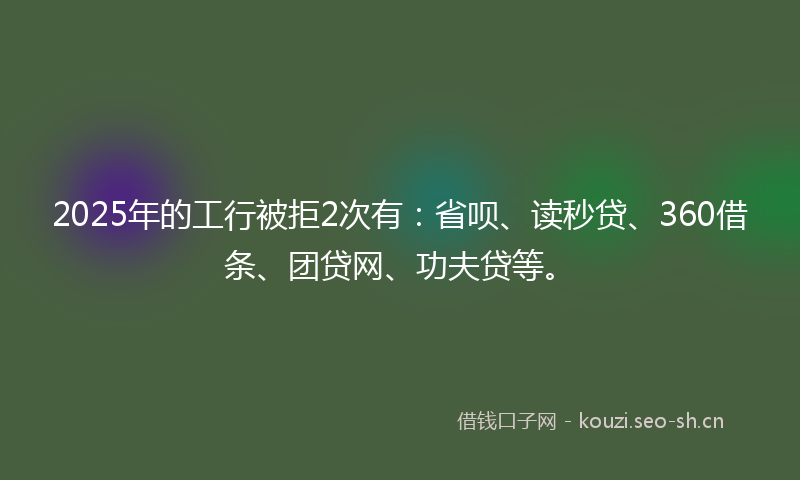 2025年的工行被拒2次有：省呗、读秒贷、360借条、团贷网、功夫贷等。