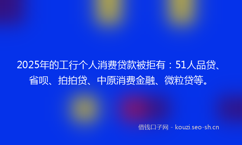 2025年的工行个人消费贷款被拒有：51人品贷、省呗、拍拍贷、中原消费金融、微粒贷等。