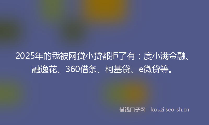 2025年的我被网贷小贷都拒了有：度小满金融、融逸花、360借条、柯基贷、e微贷等。