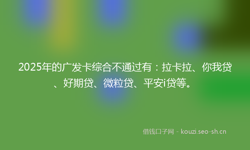 2025年的广发卡综合不通过有：拉卡拉、你我贷、好期贷、微粒贷、平安i贷等。