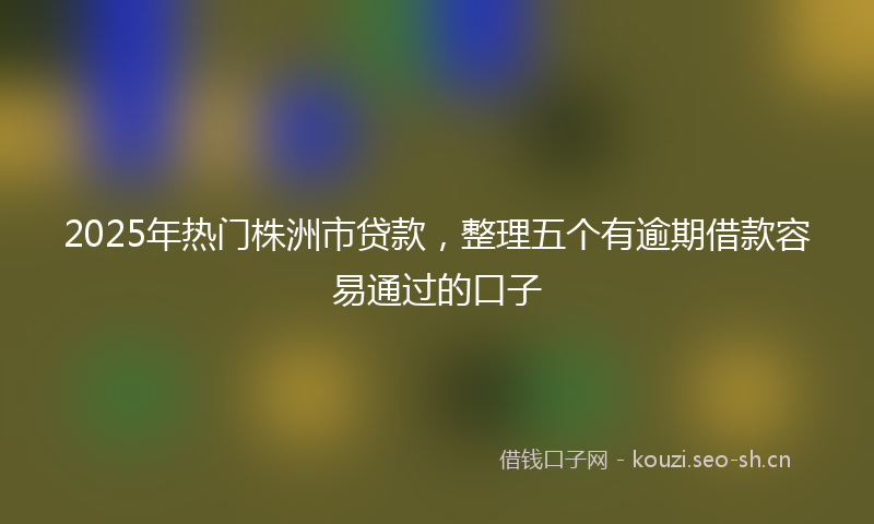 2025年热门株洲市贷款，整理五个有逾期借款容易通过的口子