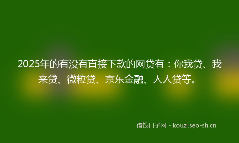 2025年的有没有直接下款的网贷有：你我贷、我来贷、微粒贷、京东金融、人人贷等。