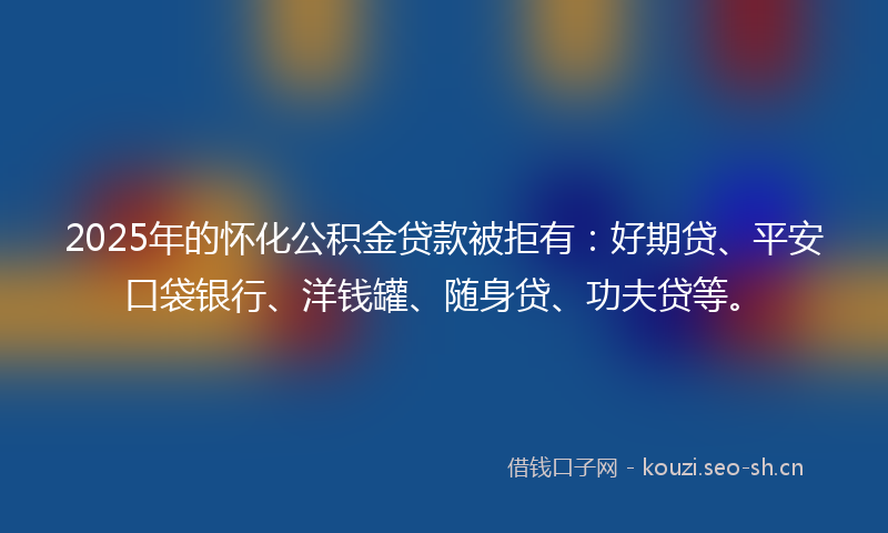 2025年的怀化公积金贷款被拒有：好期贷、平安口袋银行、洋钱罐、随身贷、功夫贷等。