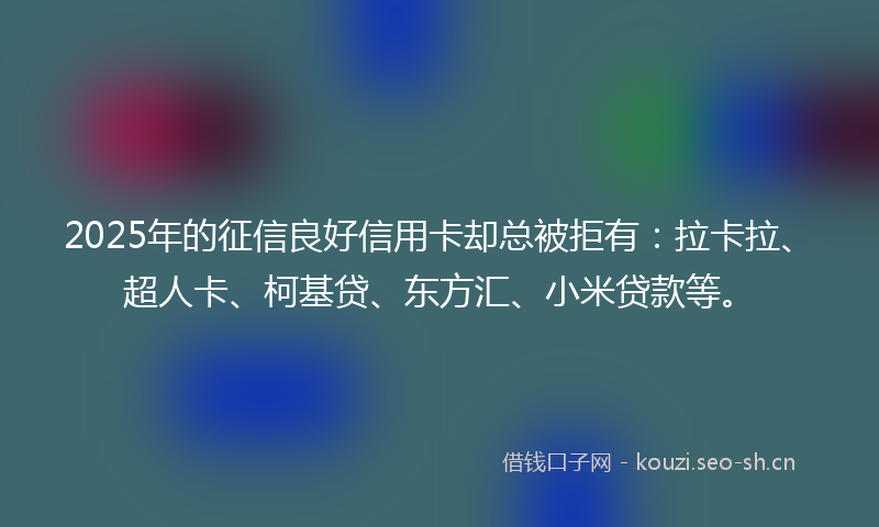 2025年的征信良好信用卡却总被拒有：拉卡拉、超人卡、柯基贷、东方汇、小米贷款等。