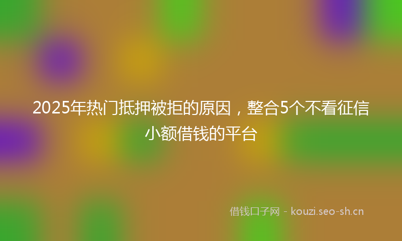 2025年热门抵押被拒的原因，整合5个不看征信小额借钱的平台