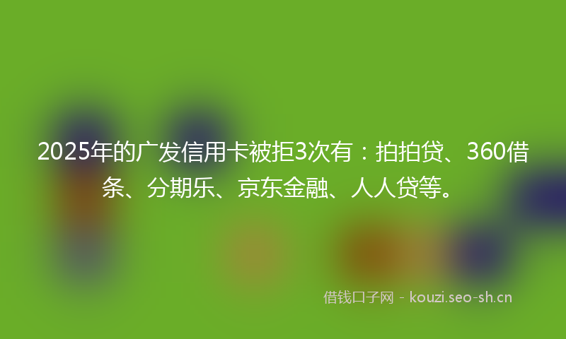 2025年的广发信用卡被拒3次有：拍拍贷、360借条、分期乐、京东金融、人人贷等。