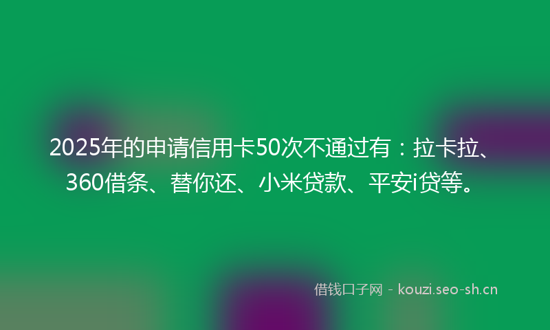 2025年的申请信用卡50次不通过有：拉卡拉、360借条、替你还、小米贷款、平安i贷等。
