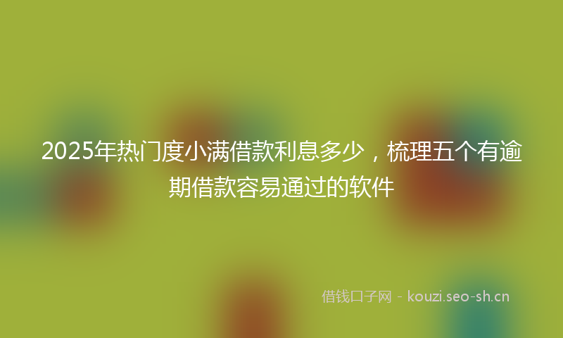 2025年热门度小满借款利息多少，梳理五个有逾期借款容易通过的软件