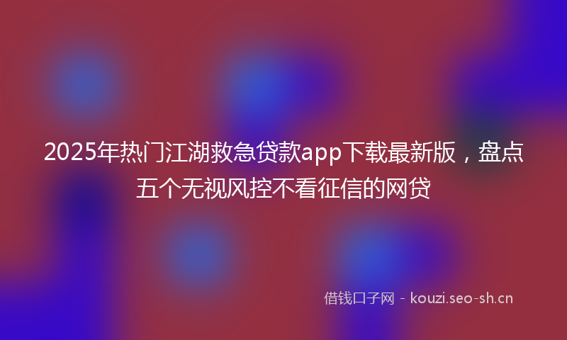 2025年热门江湖救急贷款app下载最新版，盘点五个无视风控不看征信的网贷