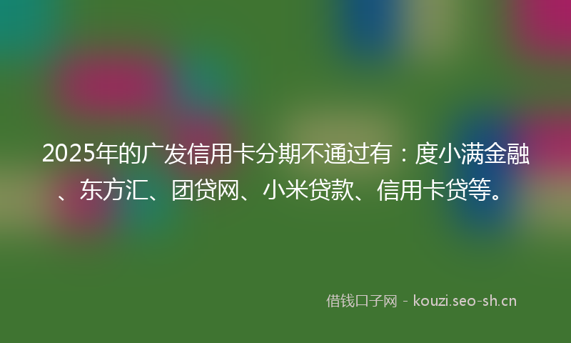 2025年的广发信用卡分期不通过有：度小满金融、东方汇、团贷网、小米贷款、信用卡贷等。