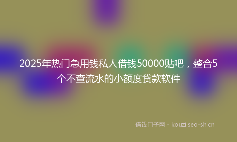 2025年热门急用钱私人借钱50000贴吧，整合5个不查流水的小额度贷款软件