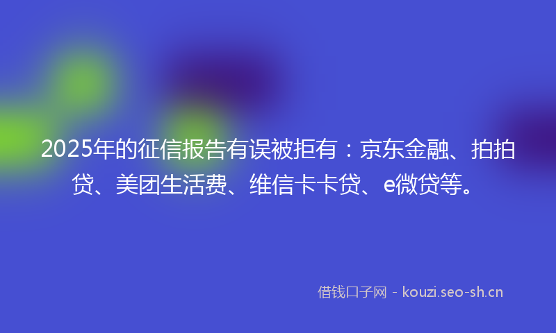 2025年的征信报告有误被拒有：京东金融、拍拍贷、美团生活费、维信卡卡贷、e微贷等。