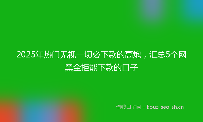 2025年热门无视一切必下款的高炮，汇总5个网黑全拒能下款的口子