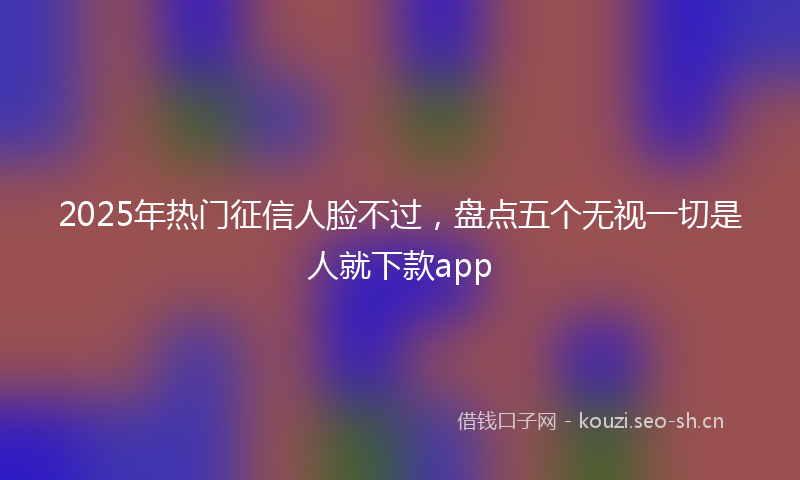 2025年热门征信人脸不过，盘点五个无视一切是人就下款app