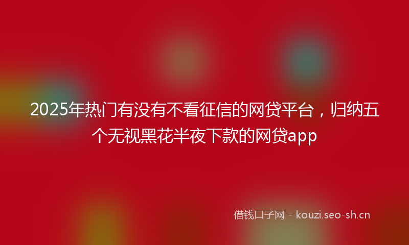 2025年热门有没有不看征信的网贷平台，归纳五个无视黑花半夜下款的网贷app