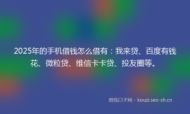 2025年的手机借钱怎么借有：我来贷、百度有钱花、微粒贷、维信卡卡贷、投友圈等。