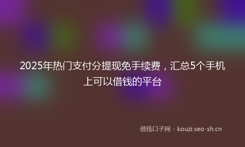 2025年热门支付分提现免手续费，汇总5个手机上可以借钱的平台
