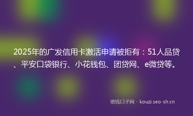 2025年的广发信用卡激活申请被拒有：51人品贷、平安口袋银行、小花钱包、团贷网、e微贷等。