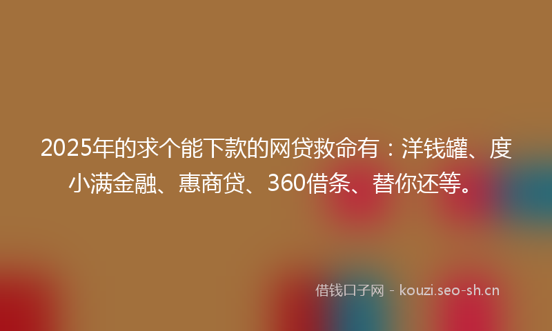 2025年的求个能下款的网贷救命有：洋钱罐、度小满金融、惠商贷、360借条、替你还等。