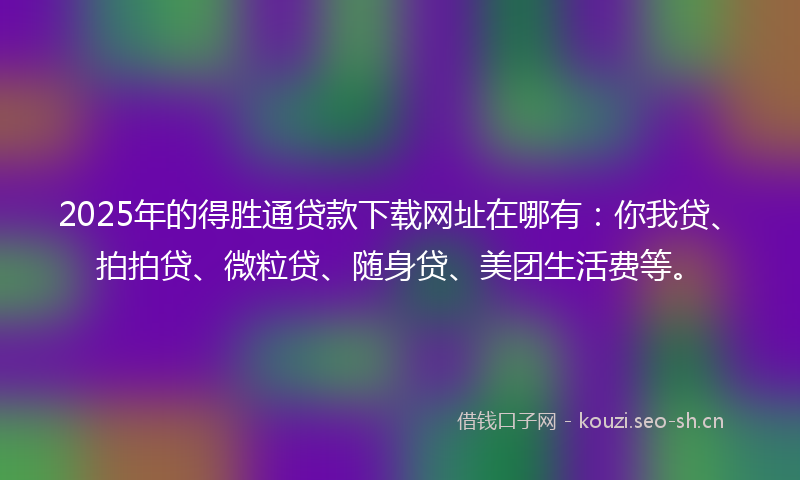 2025年的得胜通贷款下载网址在哪有:你我贷、拍拍贷、微粒贷、随身贷、美团生活费等。