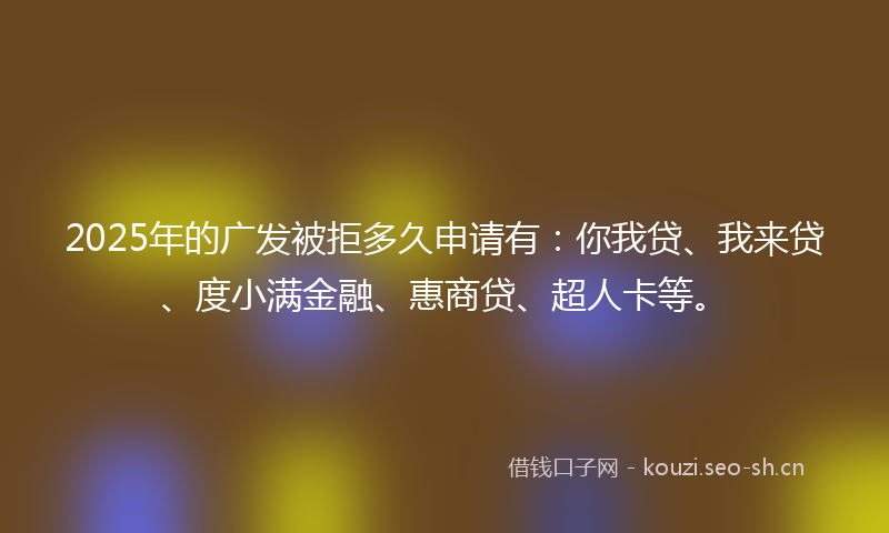 2025年的广发被拒多久申请有：你我贷、我来贷、度小满金融、惠商贷、超人卡等。