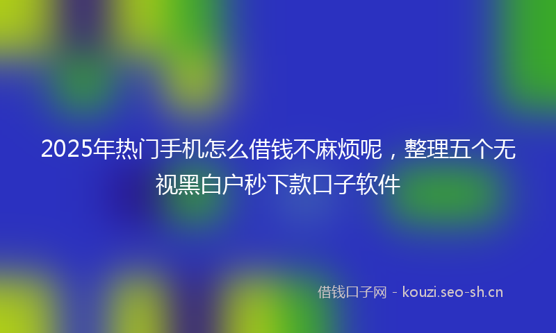 2025年热门手机怎么借钱不麻烦呢，整理五个无视黑白户秒下款口子软件