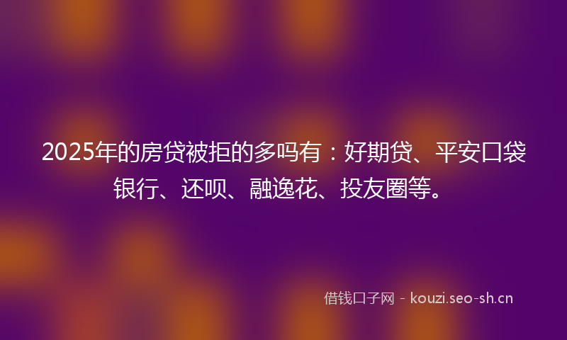 2025年的房贷被拒的多吗有：好期贷、平安口袋银行、还呗、融逸花、投友圈等。