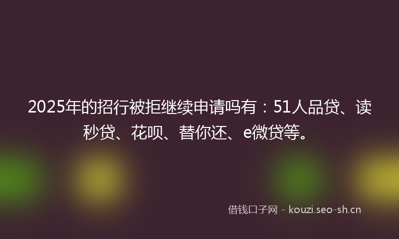 2025年的招行被拒继续申请吗有：51人品贷、读秒贷、花呗、替你还、e微贷等。