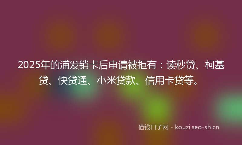 2025年的浦发销卡后申请被拒有：读秒贷、柯基贷、快贷通、小米贷款、信用卡贷等。