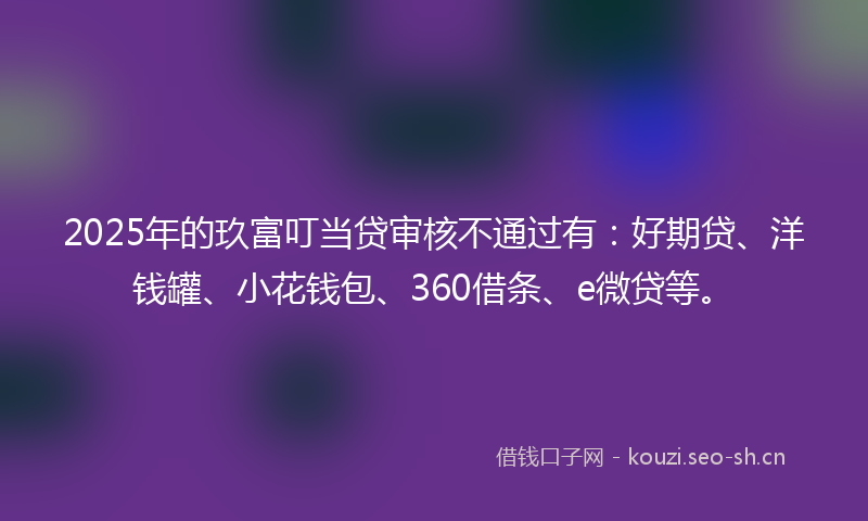 2025年的玖富叮当贷审核不通过有：好期贷、洋钱罐、小花钱包、360借条、e微贷等。