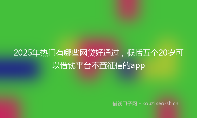 2025年热门有哪些网贷好通过，概括五个20岁可以借钱平台不查征信的app