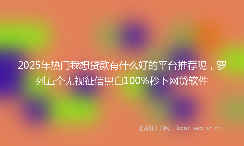 2025年热门我想贷款有什么好的平台推荐呢，罗列五个无视征信黑白100%秒下网贷软件