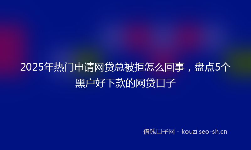2025年热门申请网贷总被拒怎么回事，盘点5个黑户好下款的网贷口子