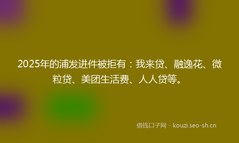 2025年的浦发进件被拒有：我来贷、融逸花、微粒贷、美团生活费、人人贷等。