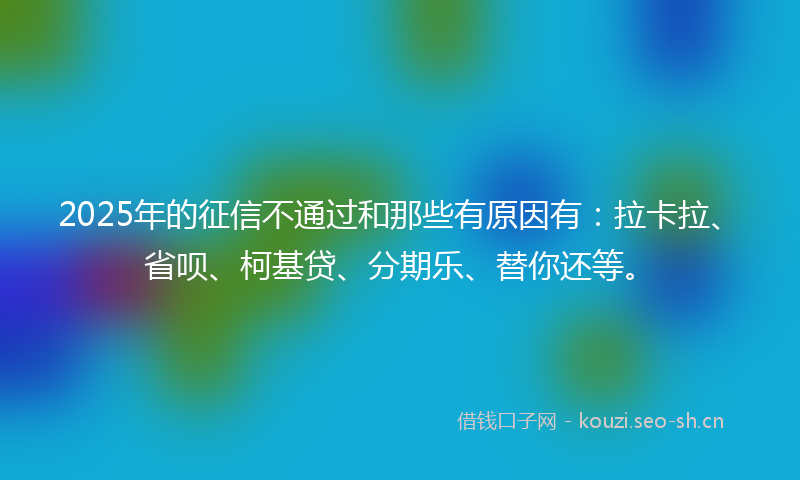 2025年的征信不通过和那些有原因有：拉卡拉、省呗、柯基贷、分期乐、替你还等。