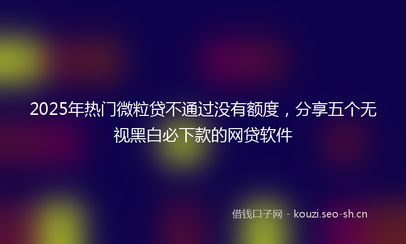 2025年热门微粒贷不通过没有额度，分享五个无视黑白必下款的网贷软件