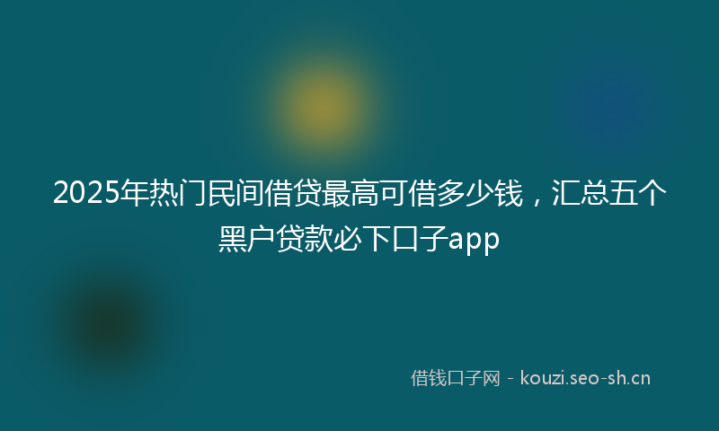 2025年热门民间借贷最高可借多少钱，汇总五个黑户贷款必下口子app