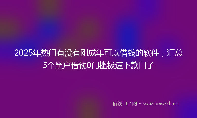 2025年热门有没有刚成年可以借钱的软件,汇总5个黑户借钱0门槛极速下款口子