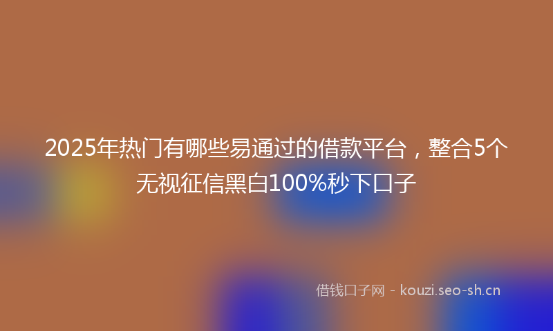 2025年热门有哪些易通过的借款平台，整合5个无视征信黑白100%秒下口子