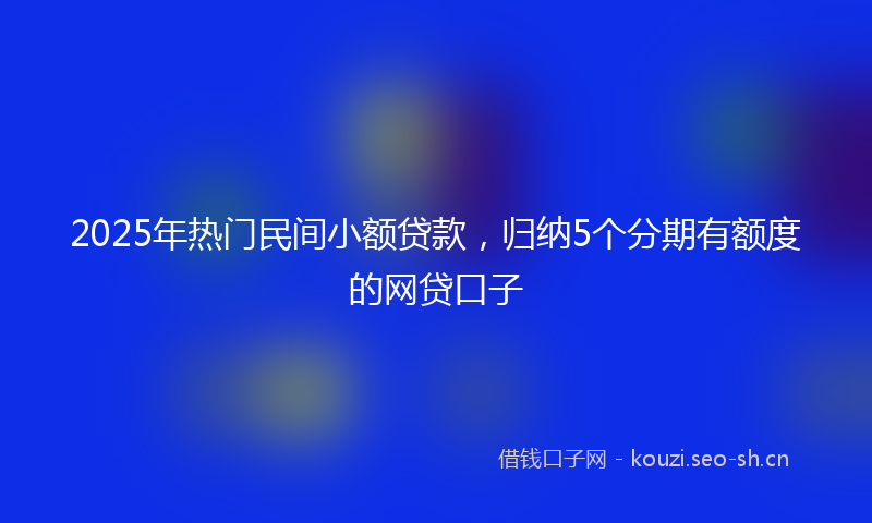 2025年热门民间小额贷款，归纳5个分期有额度的网贷口子