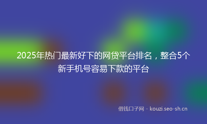 2025年热门最新好下的网贷平台排名，整合5个新手机号容易下款的平台