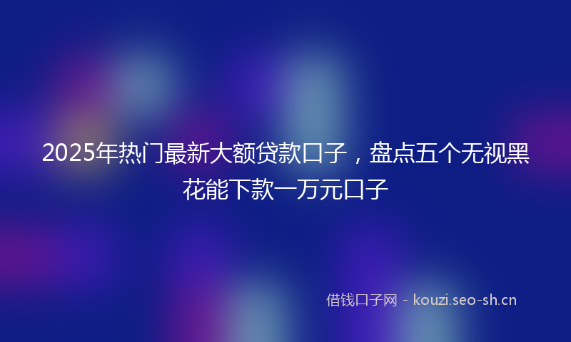 2025年热门最新大额贷款口子,盘点五个无视黑花能下款一万元口子