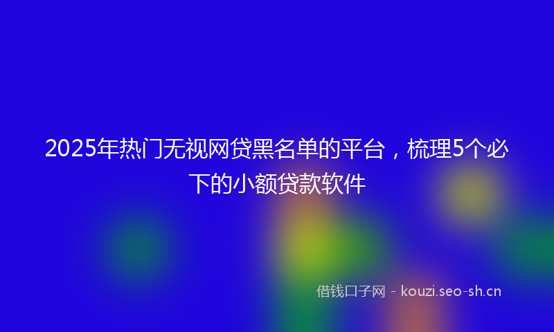 2025年热门无视网贷黑名单的平台，梳理5个必下的小额贷款软件