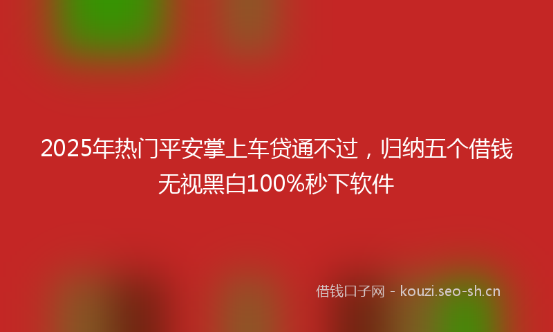 2025年热门平安掌上车贷通不过，归纳五个借钱无视黑白100%秒下软件