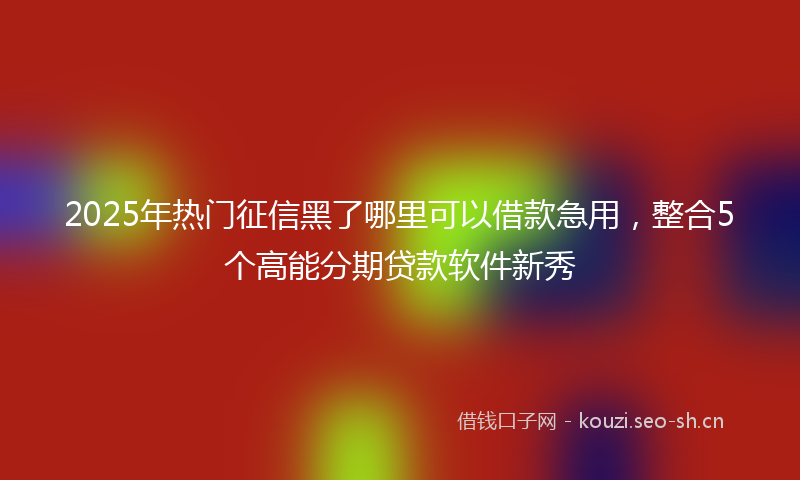2025年热门征信黑了哪里可以借款急用，整合5个高能分期贷款软件新秀
