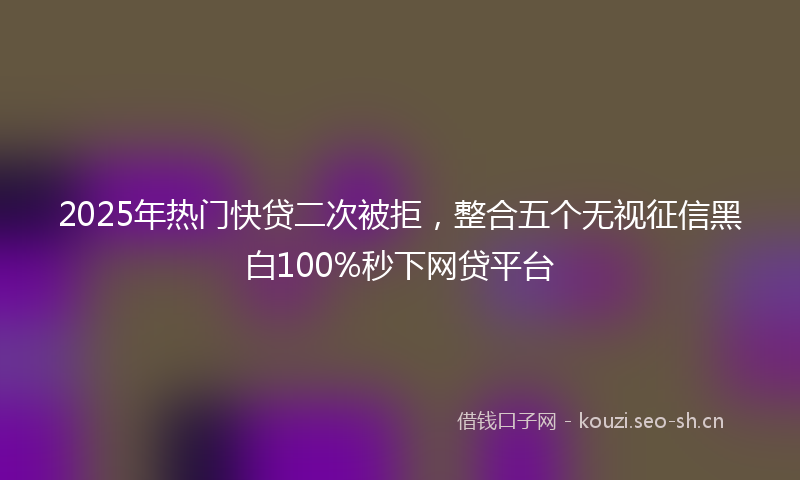 2025年热门快贷二次被拒，整合五个无视征信黑白100%秒下网贷平台
