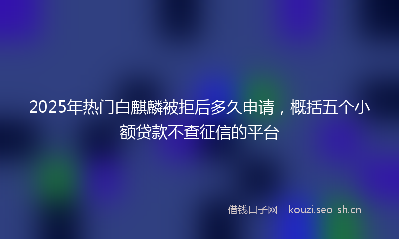 2025年热门白麒麟被拒后多久申请，概括五个小额贷款不查征信的平台