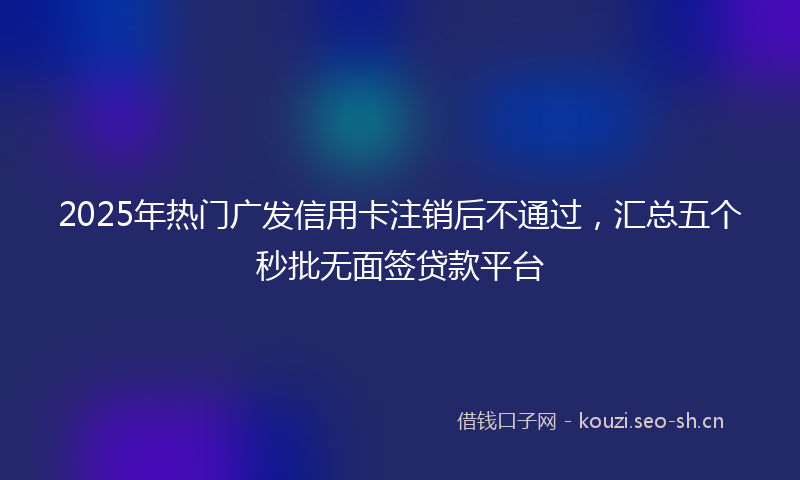 2025年热门广发信用卡注销后不通过，汇总五个秒批无面签贷款平台